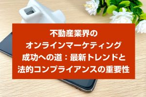 不動産業界のオンラインマーケティング成功への道：最新トレンドと法的コンプライアンスの重要性